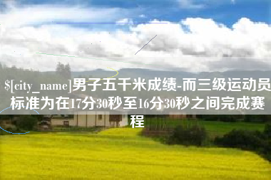 榆林男子五千米成绩-而三级运动员标准为在17分30秒至16分30秒之间完成赛程