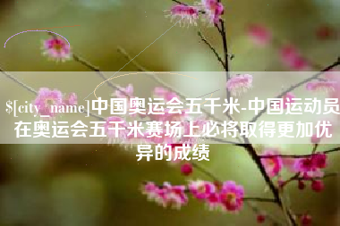 榆林中国奥运会五千米-中国运动员在奥运会五千米赛场上必将取得更加优异的成绩
