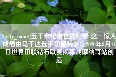 榆林五千米纪录世界纪录-这一惊人成绩由乌干达选手切普特盖在2020年8月14日世界田联钻石联赛揭幕战摩纳哥站创造