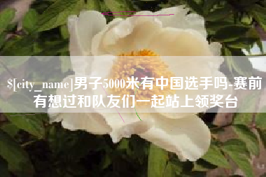 榆林男子5000米有中国选手吗-赛前有想过和队友们一起站上领奖台