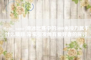 榆林滑冰比赛中的5000米接力属于什么项目-常常引发体育爱好者的探讨