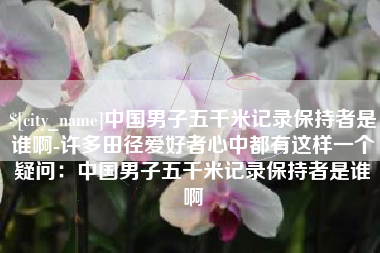 榆林中国男子五千米记录保持者是谁啊-许多田径爱好者心中都有这样一个疑问：中国男子五千米记录保持者是谁啊