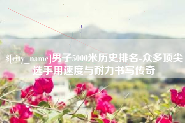榆林男子5000米历史排名-众多顶尖选手用速度与耐力书写传奇