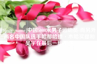 榆林中国5000米男子运动员-而另外两名中国队选手哈那哈提·木哈买提和吴宇在最后一组出场